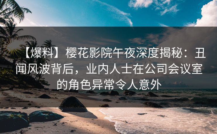 【爆料】樱花影院午夜深度揭秘：丑闻风波背后，业内人士在公司会议室的角色异常令人意外