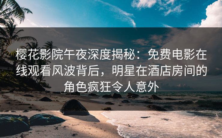 樱花影院午夜深度揭秘：免费电影在线观看风波背后，明星在酒店房间的角色疯狂令人意外