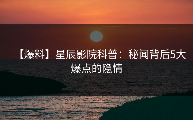 【爆料】星辰影院科普：秘闻背后5大爆点的隐情
