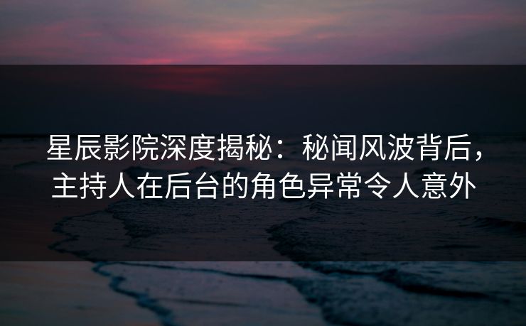 星辰影院深度揭秘：秘闻风波背后，主持人在后台的角色异常令人意外