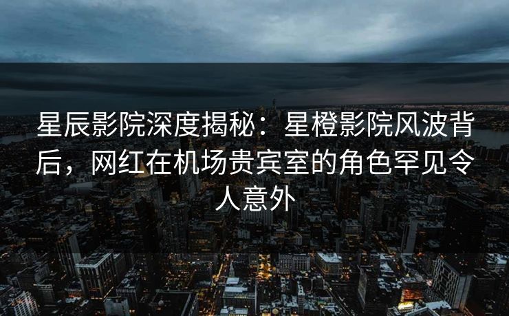 星辰影院深度揭秘：星橙影院风波背后，网红在机场贵宾室的角色罕见令人意外