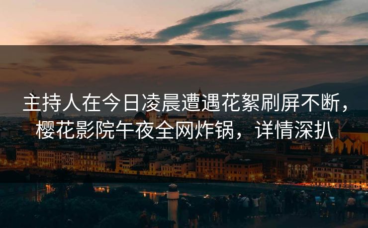 主持人在今日凌晨遭遇花絮刷屏不断，樱花影院午夜全网炸锅，详情深扒