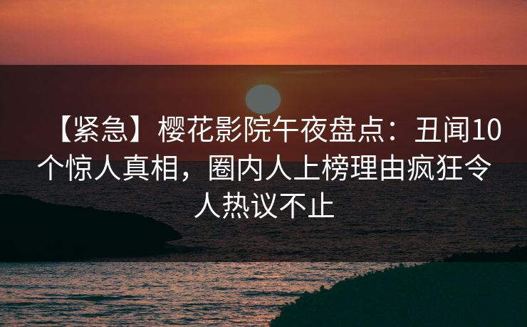 【紧急】樱花影院午夜盘点：丑闻10个惊人真相，圈内人上榜理由疯狂令人热议不止
