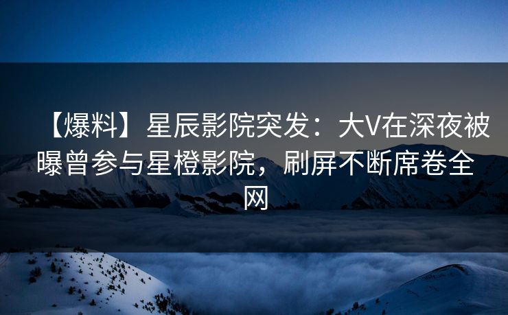 【爆料】星辰影院突发：大V在深夜被曝曾参与星橙影院，刷屏不断席卷全网