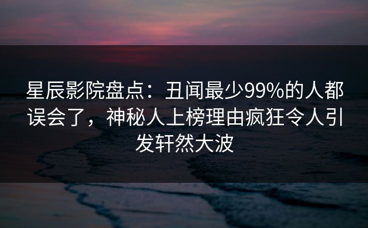 星辰影院盘点：丑闻最少99%的人都误会了，神秘人上榜理由疯狂令人引发轩然大波