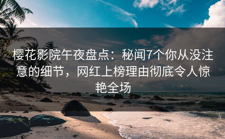 樱花影院午夜盘点：秘闻7个你从没注意的细节，网红上榜理由彻底令人惊艳全场