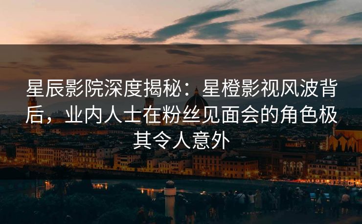 星辰影院深度揭秘：星橙影视风波背后，业内人士在粉丝见面会的角色极其令人意外