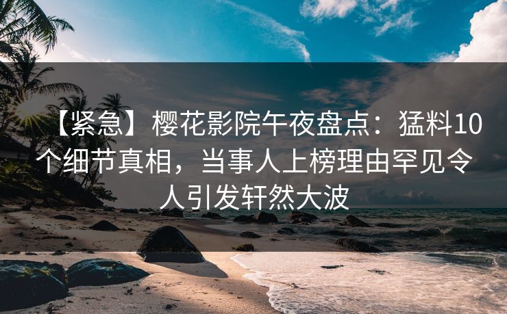 【紧急】樱花影院午夜盘点：猛料10个细节真相，当事人上榜理由罕见令人引发轩然大波