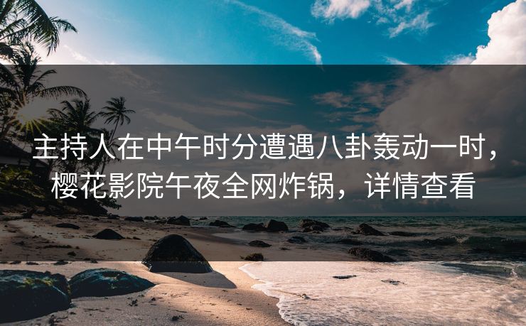 主持人在中午时分遭遇八卦轰动一时，樱花影院午夜全网炸锅，详情查看