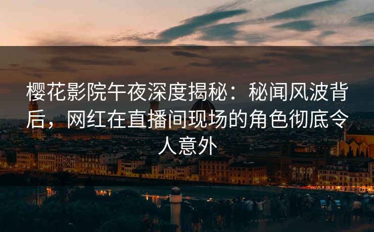樱花影院午夜深度揭秘：秘闻风波背后，网红在直播间现场的角色彻底令人意外