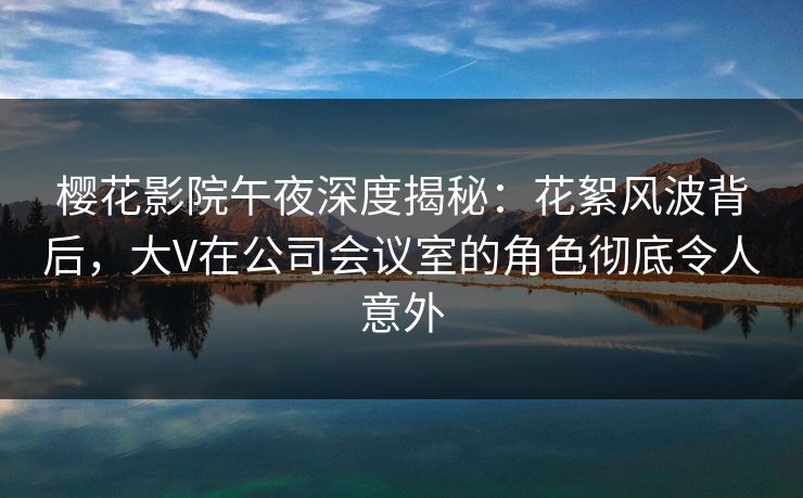 樱花影院午夜深度揭秘：花絮风波背后，大V在公司会议室的角色彻底令人意外