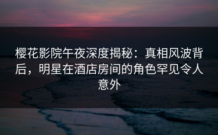 樱花影院午夜深度揭秘：真相风波背后，明星在酒店房间的角色罕见令人意外