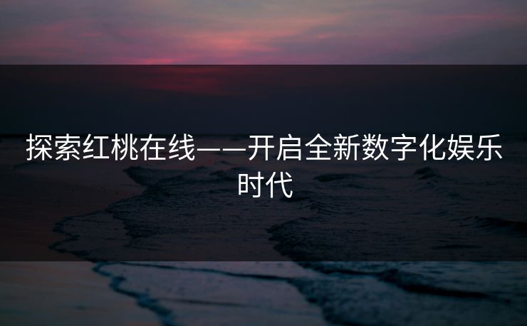 探索红桃在线——开启全新数字化娱乐时代 探索红桃在线——开启全新数字化娱乐时代