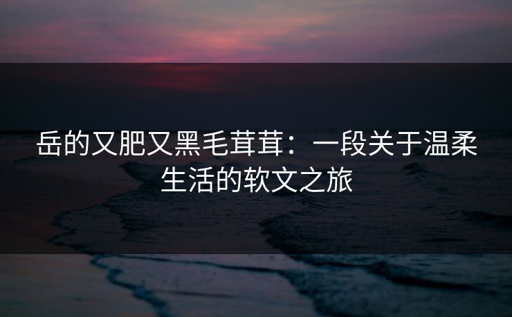 岳的又肥又黑毛茸茸:一段关于温柔生活的软文之旅 岳的又肥又黑毛茸茸:一段关于温柔生活的软文之旅