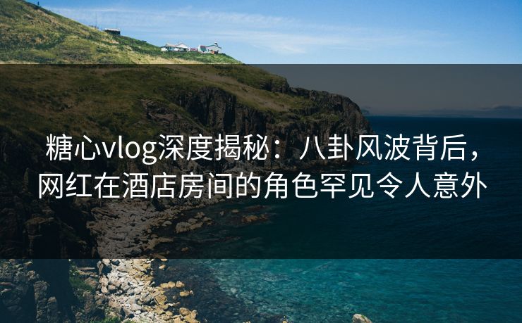 糖心vlog深度揭秘：八卦风波背后，网红在酒店房间的角色罕见令人意外
