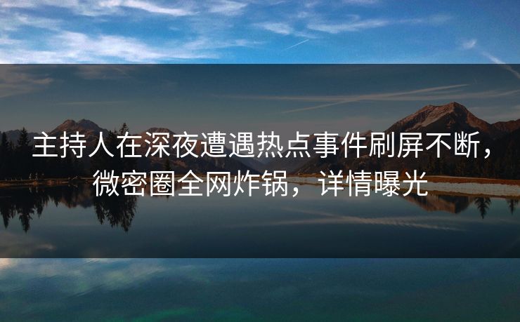 主持人在深夜遭遇热点事件刷屏不断，微密圈全网炸锅，详情曝光