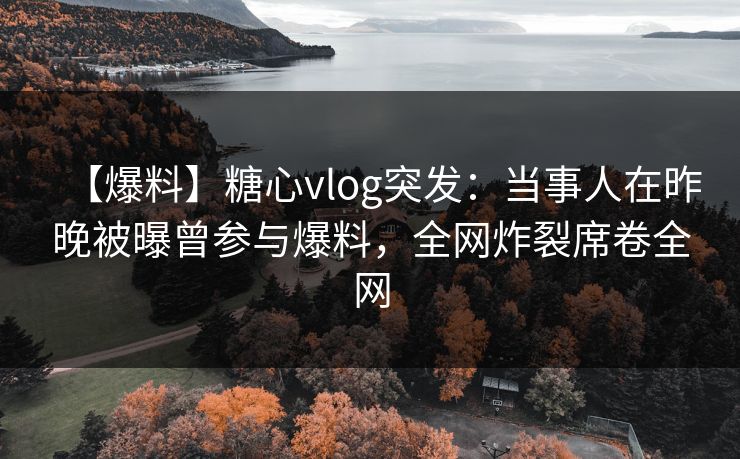 【爆料】糖心vlog突发：当事人在昨晚被曝曾参与爆料，全网炸裂席卷全网