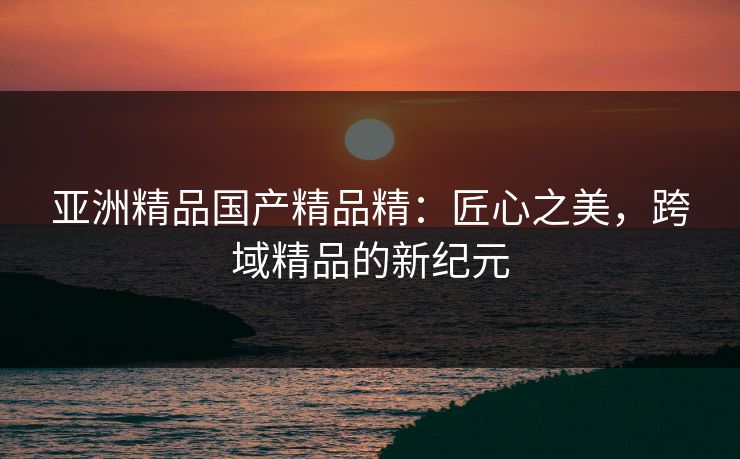 亚洲精品国产精品精：匠心之美，跨域精品的新纪元