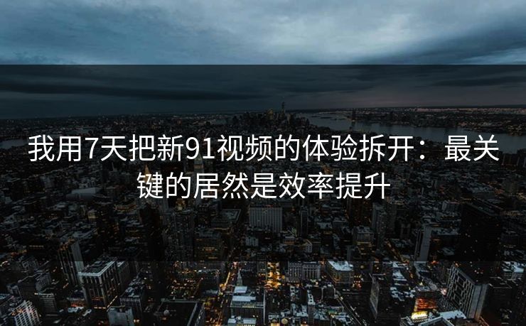 我用7天把新91视频的体验拆开：最关键的居然是效率提升