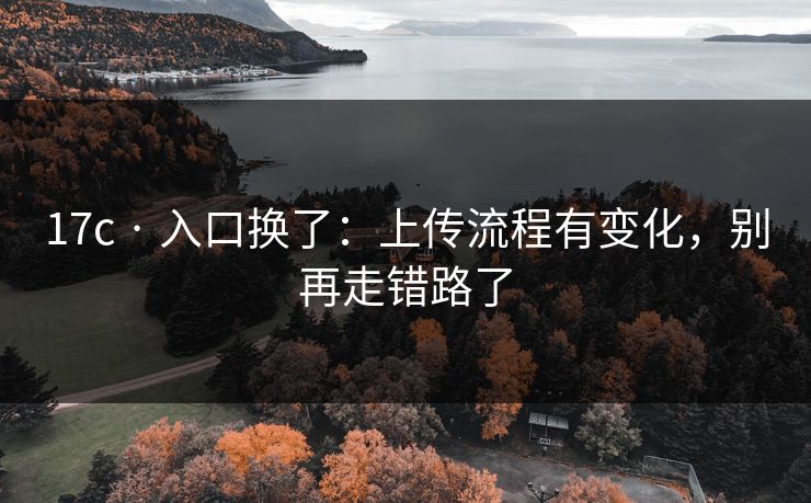 17c · 入口换了：上传流程有变化，别再走错路了