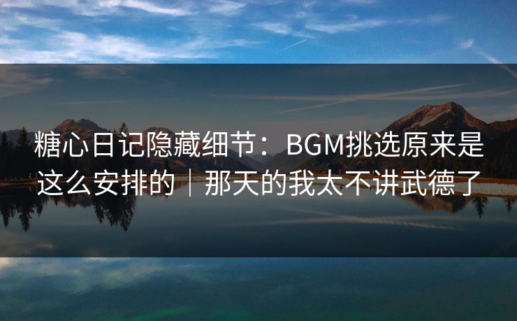 糖心日记隐藏细节：BGM挑选原来是这么安排的｜那天的我太不讲武德了